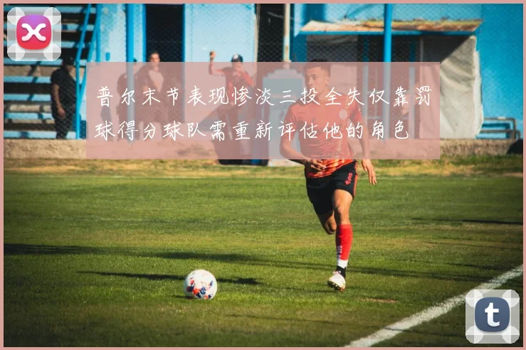 普尔末节表现惨淡三投全失仅靠罚球得分球队需重新评估他的角色