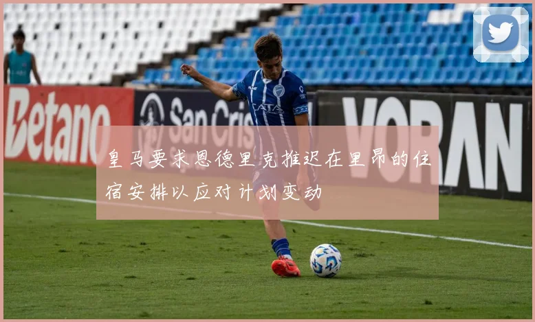 皇马要求恩德里克推迟在里昂的住宿安排以应对计划变动