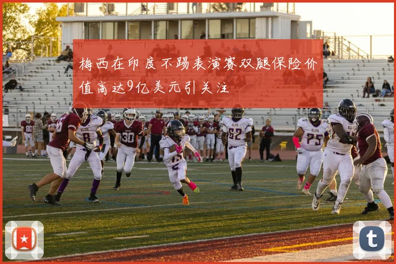 梅西在印度不踢表演赛双腿保险价值高达9亿美元引关注
