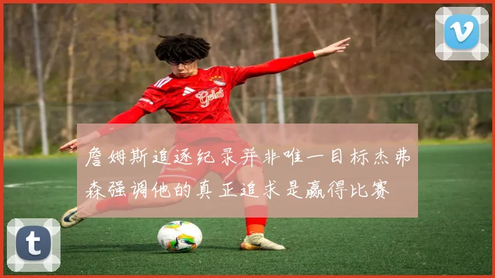 詹姆斯追逐纪录并非唯一目标杰弗森强调他的真正追求是赢得比赛