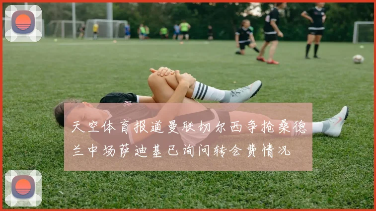 天空体育报道曼联切尔西争抢桑德兰中场萨迪基已询问转会费情况