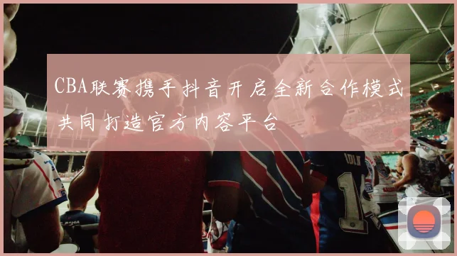 CBA联赛携手抖音开启全新合作模式共同打造官方内容平台