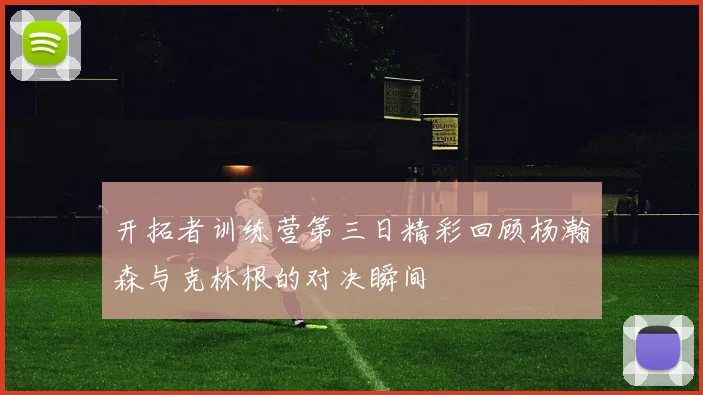 开拓者训练营第三日精彩回顾杨瀚森与克林根的对决瞬间