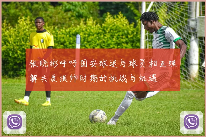 张晓彬呼吁国安球迷与球员相互理解共度换帅时期的挑战与机遇