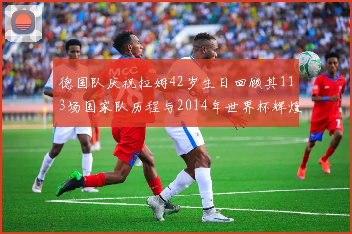 德国队庆祝拉姆42岁生日回顾其113场国家队历程与2014年世界杯辉煌