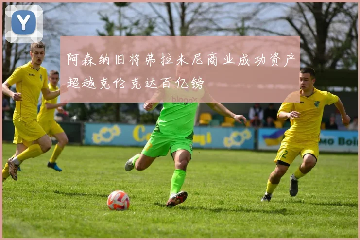 阿森纳旧将弗拉米尼商业成功资产超越克伦克达百亿镑