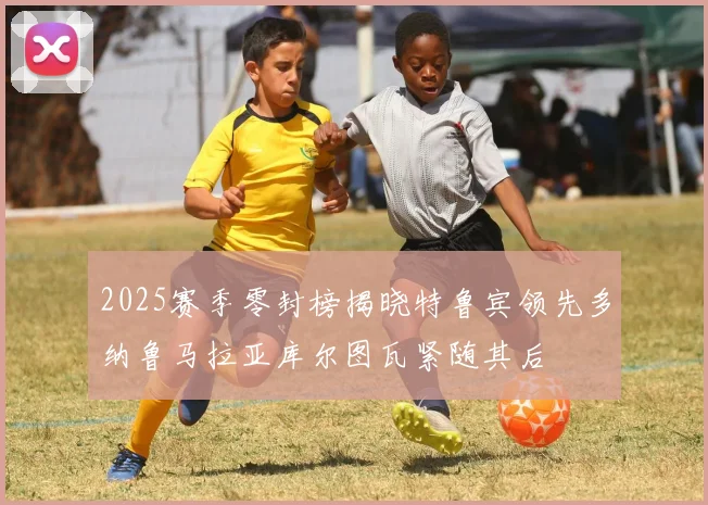 2025赛季零封榜揭晓特鲁宾领先多纳鲁马拉亚库尔图瓦紧随其后