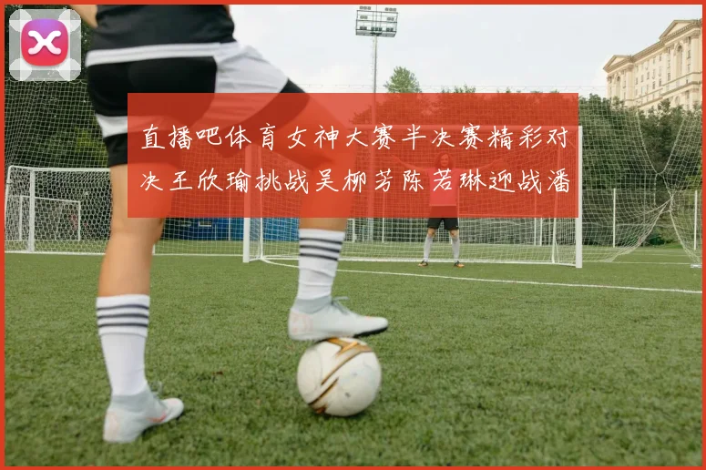 直播吧体育女神大赛半决赛精彩对决王欣瑜挑战吴柳芳陈若琳迎战潘晓婷