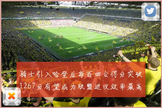 骑士引入哈登后每百回合得分突破1267分有望成为联盟进攻效率最高球队