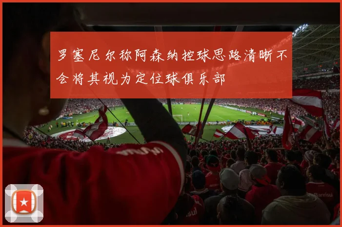 罗塞尼尔称阿森纳控球思路清晰不会将其视为定位球俱乐部