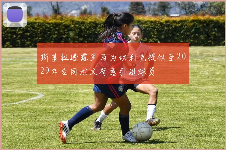斯基拉透露罗马为切利克提供至2029年合同尤文有意引进球员