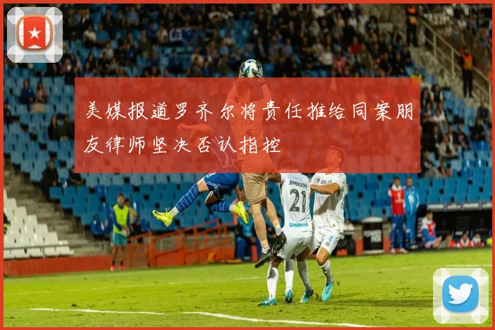 美媒报道罗齐尔将责任推给同案朋友律师坚决否认指控