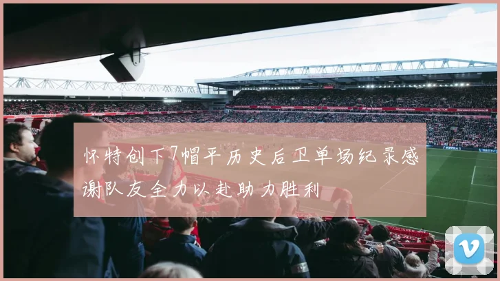 怀特创下7帽平历史后卫单场纪录感谢队友全力以赴助力胜利