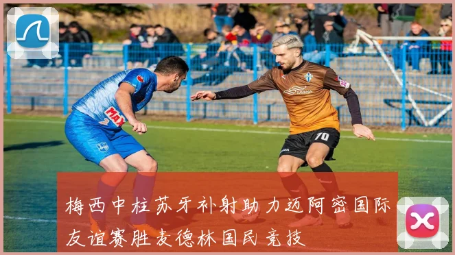 梅西中柱苏牙补射助力迈阿密国际友谊赛胜麦德林国民竞技