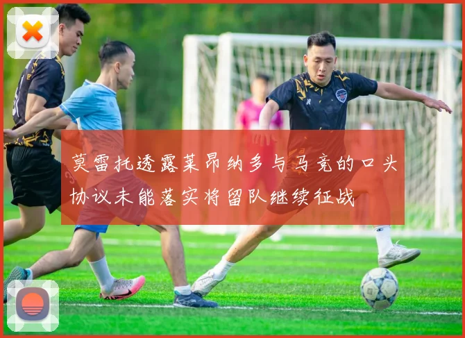 莫雷托透露莱昂纳多与马竞的口头协议未能落实将留队继续征战