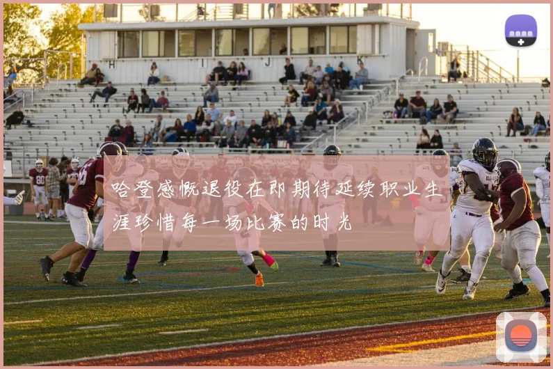 哈登感慨退役在即期待延续职业生涯珍惜每一场比赛的时光