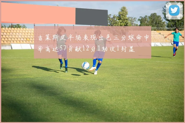 吉莱斯皮半场表现出色三分球命中率高达57贡献12分1助攻1封盖