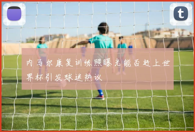 内马尔康复训练照曝光能否赶上世界杯引发球迷热议