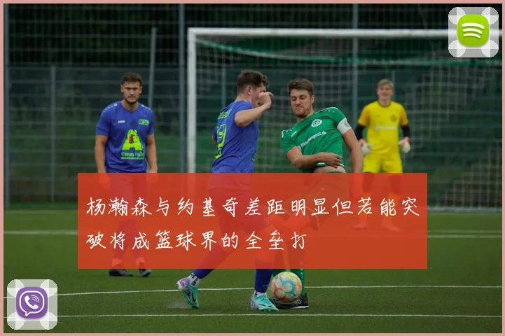 杨瀚森与约基奇差距明显但若能突破将成篮球界的全垒打