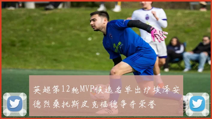 英超第12轮MVP候选名单出炉埃泽安德烈桑托斯皮克福德争夺荣誉