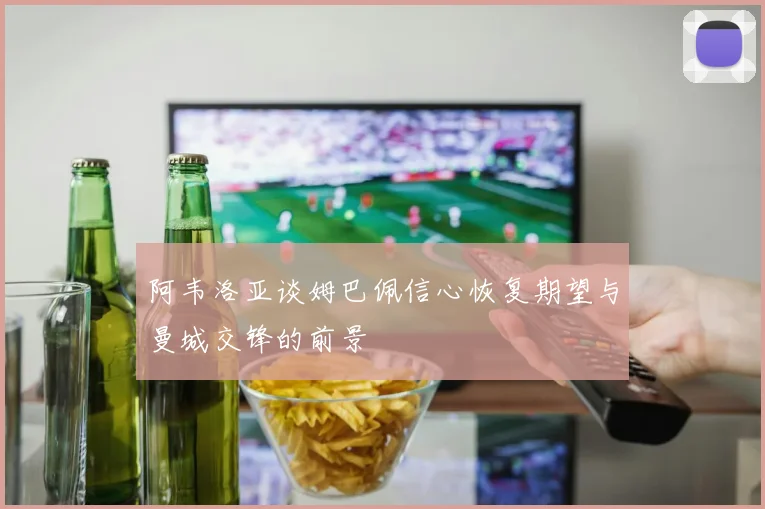 阿韦洛亚谈姆巴佩信心恢复期望与曼城交锋的前景