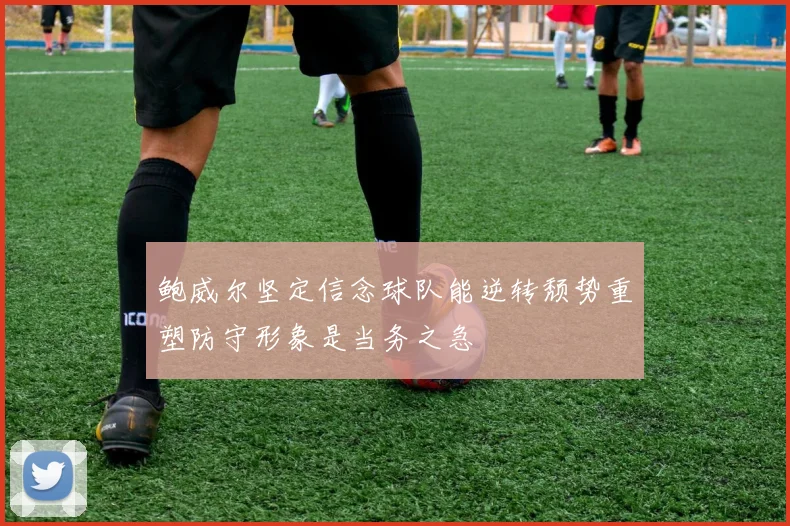 鲍威尔坚定信念球队能逆转颓势重塑防守形象是当务之急