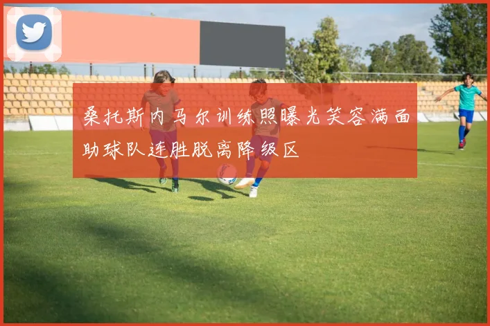 桑托斯内马尔训练照曝光笑容满面助球队连胜脱离降级区