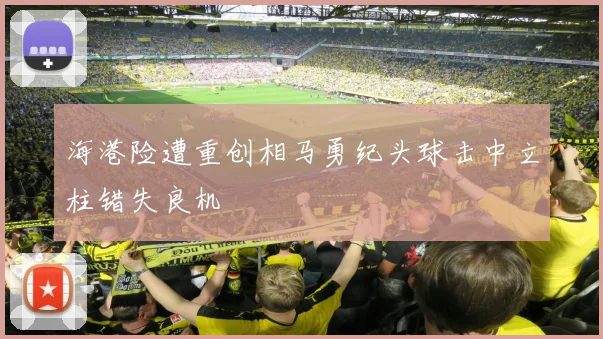 海港险遭重创相马勇纪头球击中立柱错失良机