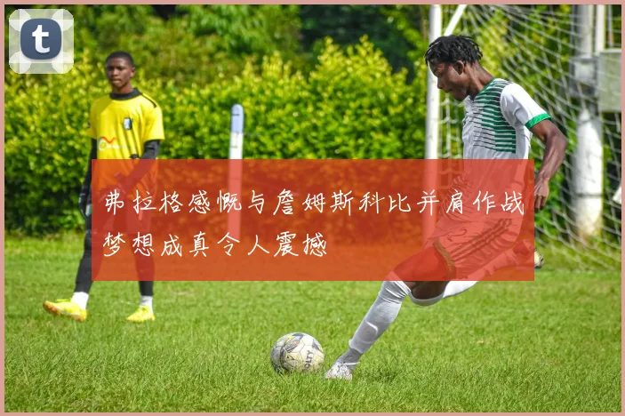 弗拉格感慨与詹姆斯科比并肩作战梦想成真令人震撼