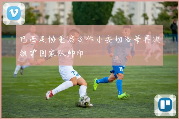 巴西足协重启合作小安切洛蒂再次执掌国家队帅印