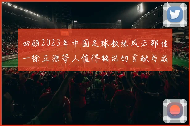 回顾2023年中国足球教练风云邵佳一徐正源等人值得铭记的贡献与成就