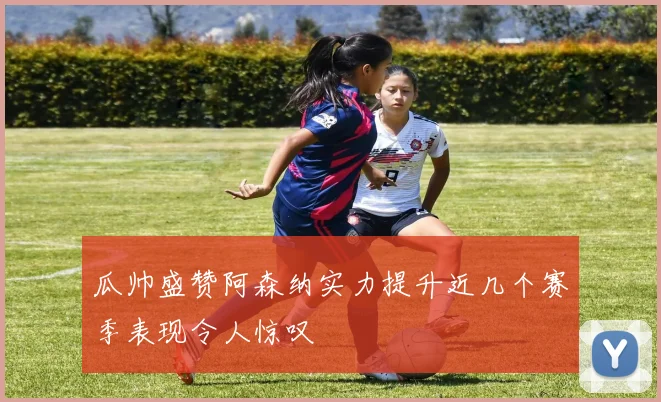 瓜帅盛赞阿森纳实力提升近几个赛季表现令人惊叹