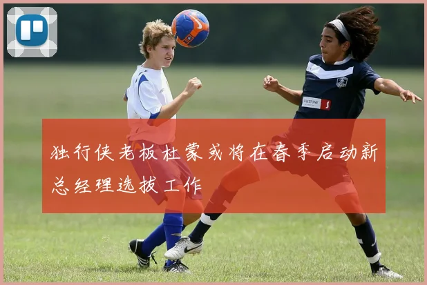 独行侠老板杜蒙或将在春季启动新总经理选拔工作