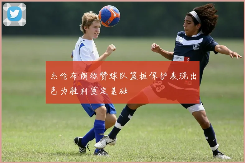杰伦布朗称赞球队篮板保护表现出色为胜利奠定基础