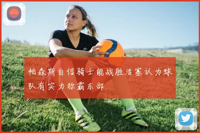 帕森斯自信骑士能战胜活塞认为球队有实力称霸东部