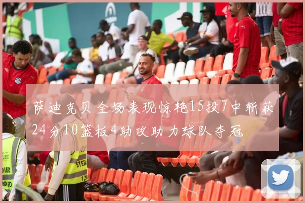 萨迪克贝全场表现惊艳15投7中斩获24分10篮板4助攻助力球队夺冠