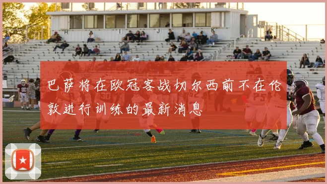 巴萨将在欧冠客战切尔西前不在伦敦进行训练的最新消息