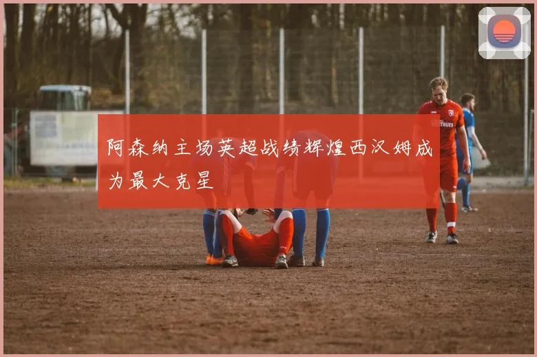 阿森纳主场英超战绩辉煌西汉姆成为最大克星