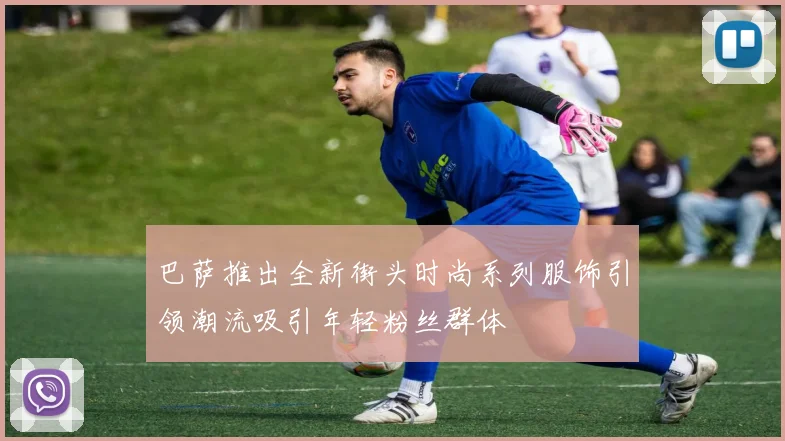巴萨推出全新街头时尚系列服饰引领潮流吸引年轻粉丝群体