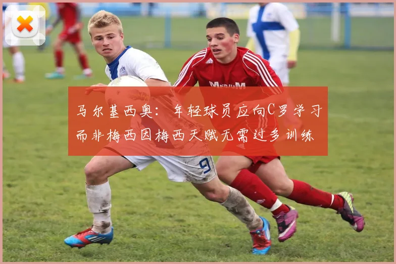马尔基西奥：年轻球员应向C罗学习而非梅西因梅西天赋无需过多训练