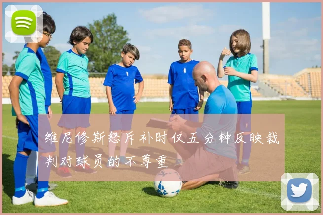 维尼修斯怒斥补时仅五分钟反映裁判对球员的不尊重